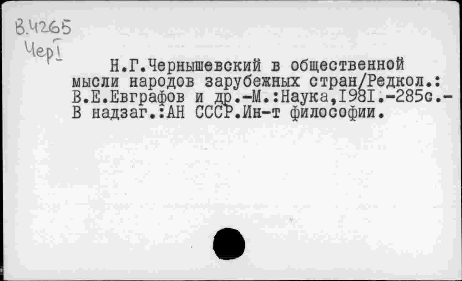 ﻿В.Ч2^ь
ЧерТ
Н.Г.Чернышевский в общественной мысли народов зарубежных стран/Редкол.: В.Е.Евграфов и др.-М.:Наука,1981.-285с. В надзаг.:АН СССР.Ин-т философии.